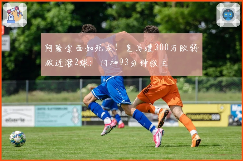 阿隆索面如死灰！皇马遭300万欧弱旅连灌2球：门神93分钟救主