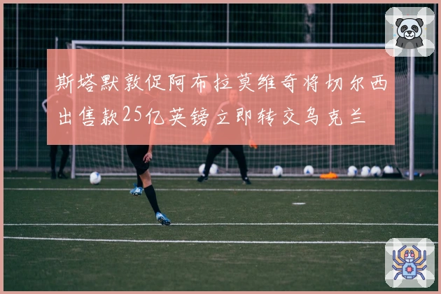 斯塔默敦促阿布拉莫维奇将切尔西出售款25亿英镑立即转交乌克兰