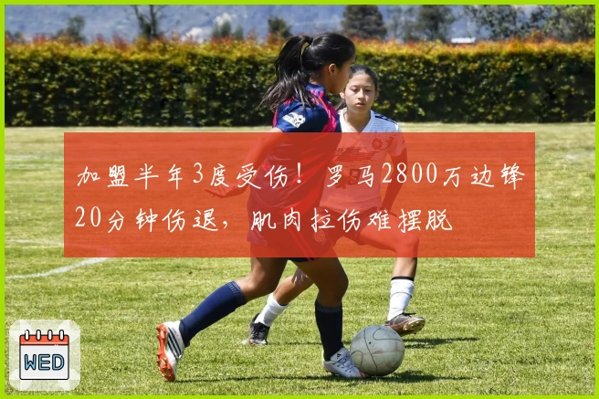 加盟半年3度受伤！罗马2800万边锋20分钟伤退，肌肉拉伤难摆脱