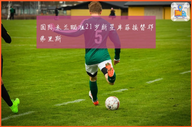 国际米兰瞄准21岁新星库菲接替邓弗里斯